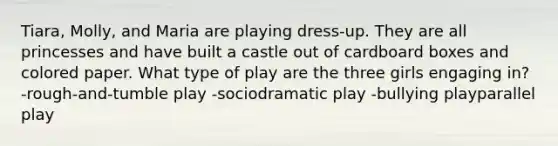 Tiara, Molly, and Maria are playing dress-up. They are all princesses and have built a castle out of cardboard boxes and colored paper. What type of play are the three girls engaging in? -rough-and-tumble play -sociodramatic play -bullying playparallel play