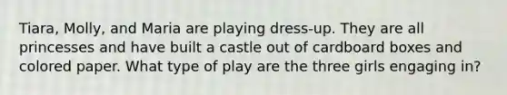 Tiara, Molly, and Maria are playing dress-up. They are all princesses and have built a castle out of cardboard boxes and colored paper. What type of play are the three girls engaging in?