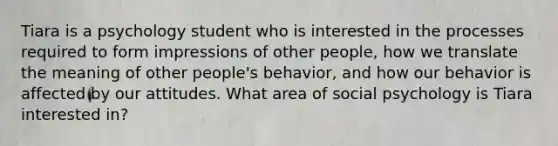 Tiara is a psychology student who is interested in the processes required to form impressions of other people, how we translate the meaning of other people's behavior, and how our behavior is affected by our attitudes. What area of social psychology is Tiara interested in?