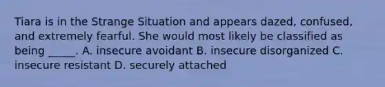 Tiara is in the Strange Situation and appears dazed, confused, and extremely fearful. She would most likely be classified as being _____. A. insecure avoidant B. insecure disorganized C. insecure resistant D. securely attached