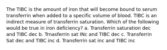 The TIBC is the amount of iron that will become bound to serum transferrin when added to a specific volume of blood. TIBC is an indirect measure of transferrin saturation. Which of the following would be true in iron deficiency? a. Transferrin saturation dec and TIBC dec b. Trnasferrin sat INc and TIBC dec c. Transferrin Sat dec and TIBC inc d. Transferrin sat inc and TIBC inc