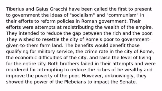 Tiberius and Gaius Gracchi have been called the first to present to government the ideas of "socialism" and "communism" in their efforts to reform policies in Roman government. Their efforts were attempts at redistributing the wealth of the empire. They intended to reduce the gap between the rich and the poor. They wished to resettle the city of Rome's poor to government-given-to-them farm land. The benefits would benefit those qualifying for military service, the crime rate in the city of Rome, the economic difficulties of the city, and raise the level of living for the entire city. Both brothers failed in their attempts and were murdered for attempting to reduce the riches of he wealthy and improve the poverty of the poor. However, unknowingly, they showed the power of the Plebeians to impact the Senate.