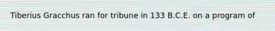 Tiberius Gracchus ran for tribune in 133 B.C.E. on a program of