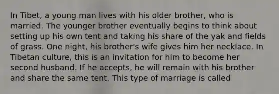 In Tibet, a young man lives with his older brother, who is married. The younger brother eventually begins to think about setting up his own tent and taking his share of the yak and fields of grass. One night, his brother's wife gives him her necklace. In Tibetan culture, this is an invitation for him to become her second husband. If he accepts, he will remain with his brother and share the same tent. This type of marriage is called