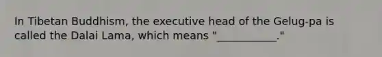 In Tibetan Buddhism, the executive head of the Gelug-pa is called the Dalai Lama, which means "___________."