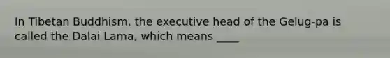 In Tibetan Buddhism, the executive head of the Gelug-pa is called the Dalai Lama, which means ____