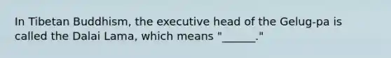 In Tibetan Buddhism, the executive head of the Gelug-pa is called the Dalai Lama, which means "______."