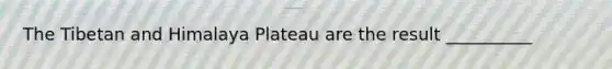 The Tibetan and Himalaya Plateau are the result __________
