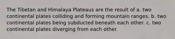 The Tibetan and Himalaya Plateaus are the result of a. two continental plates colliding and forming mountain ranges. b. two continental plates being subducted beneath each other. c. two continental plates diverging from each other.