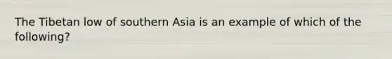 The Tibetan low of southern Asia is an example of which of the following?