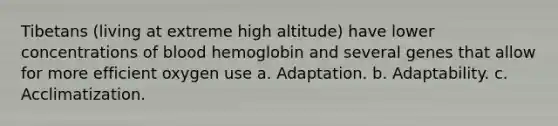 Tibetans (living at extreme high altitude) have lower concentrations of blood hemoglobin and several genes that allow for more efficient oxygen use a. Adaptation. b. Adaptability. c. Acclimatization.