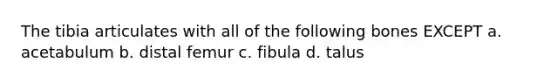 The tibia articulates with all of the following bones EXCEPT a. acetabulum b. distal femur c. fibula d. talus