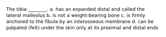 The tibia ________. a. has an expanded distal end called the lateral malleolus b. is not a weight-bearing bone c. is firmly anchored to the fibula by an interosseous membrane d. can be palpated (felt) under the skin only at its proximal and distal ends