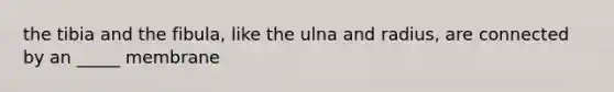 the tibia and the fibula, like the ulna and radius, are connected by an _____ membrane