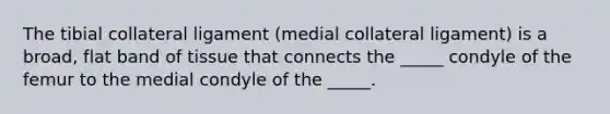 The tibial collateral ligament (medial collateral ligament) is a broad, flat band of tissue that connects the _____ condyle of the femur to the medial condyle of the _____.