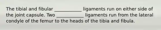 The tibial and fibular ____________ ligaments run on either side of the joint capsule. Two ____________ ligaments run from the lateral condyle of the femur to the heads of the tibia and fibula.
