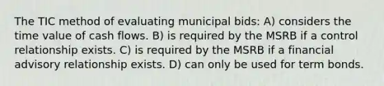 The TIC method of evaluating municipal bids: A) considers the time value of cash flows. B) is required by the MSRB if a control relationship exists. C) is required by the MSRB if a financial advisory relationship exists. D) can only be used for term bonds.