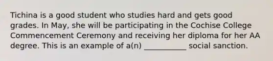 Tichina is a good student who studies hard and gets good grades. In May, she will be participating in the Cochise College Commencement Ceremony and receiving her diploma for her AA degree. This is an example of a(n) ___________ social sanction.