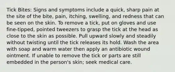 Tick Bites: Signs and symptoms include a quick, sharp pain at the site of the bite, pain, itching, swelling, and redness that can be seen on the skin. To remove a tick, put on gloves and use fine-tipped, pointed tweezers to grasp the tick at the head as close to the skin as possible. Pull upward slowly and steadily without twisting until the tick releases its hold. Wash the area with soap and warm water then apply an antibiotic wound ointment. If unable to remove the tick or parts are still embedded in the person's skin; seek medical care.