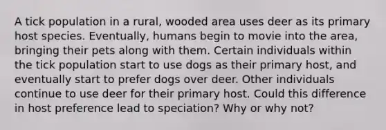 A tick population in a rural, wooded area uses deer as its primary host species. Eventually, humans begin to movie into the area, bringing their pets along with them. Certain individuals within the tick population start to use dogs as their primary host, and eventually start to prefer dogs over deer. Other individuals continue to use deer for their primary host. Could this difference in host preference lead to speciation? Why or why not?