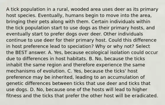 A tick population in a rural, wooded area uses deer as its primary host species. Eventually, humans begin to move into the area, bringing their pets along with them. Certain individuals within the tick population start to use dogs as their primary hosts, and eventually start to prefer dogs over deer. Other individuals continue to use deer for their primary host. Could this difference in host preference lead to speciation? Why or why not? Select the BEST answer. A. Yes, because ecological isolation could occur due to differences in host habitats. B. No, because the ticks inhabit the same region and therefore experience the same mechanisms of evolution. C. Yes, because the ticks' host preference may be inherited, leading to an accumulation of genetic differences between ticks that use deer and ticks that use dogs. D. No, because one of the hosts will lead to higher fitness and the ticks that prefer the other host will be eradicated.