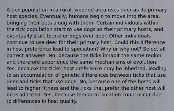 A tick population in a rural, wooded area uses deer as its primary host species. Eventually, humans begin to move into the area, bringing their pets along with them. Certain individuals within the tick population start to use dogs as their primary hosts, and eventually start to prefer dogs over deer. Other individuals continue to use deer for their primary host. Could this difference in host preference lead to speciation? Why or why not? Select all correct answers. No, because the ticks inhabit the same region and therefore experience the same mechanisms of evolution. Yes, because the ticks' host preference may be inherited, leading to an accumulation of genetic differences between ticks that use deer and ticks that use dogs. No, because one of the hosts will lead to higher fitness and the ticks that prefer the other host will be eradicated. Yes, because temporal isolation could occur due to differences in host quality.