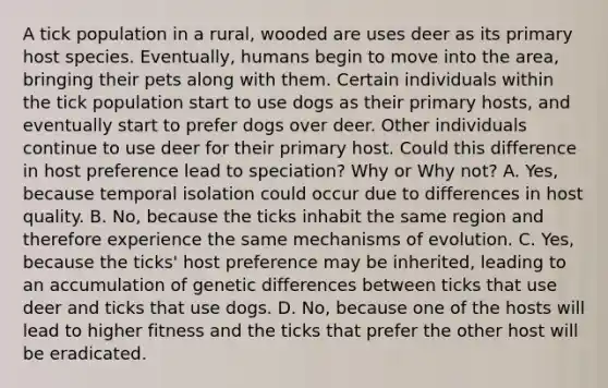 A tick population in a rural, wooded are uses deer as its primary host species. Eventually, humans begin to move into the area, bringing their pets along with them. Certain individuals within the tick population start to use dogs as their primary hosts, and eventually start to prefer dogs over deer. Other individuals continue to use deer for their primary host. Could this difference in host preference lead to speciation? Why or Why not? A. Yes, because temporal isolation could occur due to differences in host quality. B. No, because the ticks inhabit the same region and therefore experience the same mechanisms of evolution. C. Yes, because the ticks' host preference may be inherited, leading to an accumulation of genetic differences between ticks that use deer and ticks that use dogs. D. No, because one of the hosts will lead to higher fitness and the ticks that prefer the other host will be eradicated.