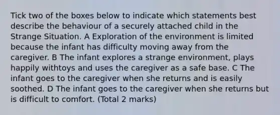 Tick two of the boxes below to indicate which statements best describe the behaviour of a securely attached child in the Strange Situation. A Exploration of the environment is limited because the infant has difficulty moving away from the caregiver. B The infant explores a strange environment, plays happily withtoys and uses the caregiver as a safe base. C The infant goes to the caregiver when she returns and is easily soothed. D The infant goes to the caregiver when she returns but is difficult to comfort. (Total 2 marks)