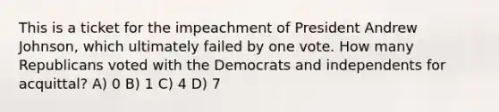 This is a ticket for the impeachment of President Andrew Johnson, which ultimately failed by one vote. How many Republicans voted with the Democrats and independents for acquittal? A) 0 B) 1 C) 4 D) 7