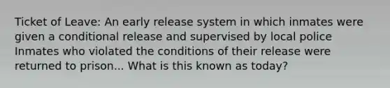 Ticket of Leave: An early release system in which inmates were given a conditional release and supervised by local police Inmates who violated the conditions of their release were returned to prison... What is this known as today?