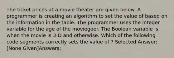 The ticket prices at a movie theater are given below. A programmer is creating an algorithm to set the value of based on the information in the table. The programmer uses the integer variable for the age of the moviegoer. The Boolean variable is when the movie is 3-D and otherwise. Which of the following code segments correctly sets the value of ? Selected Answer: [None Given]Answers: