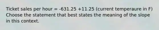 Ticket sales per hour = -631.25 +11.25 (current temperaure in F) Choose the statement that best states the meaning of the slope in this context.