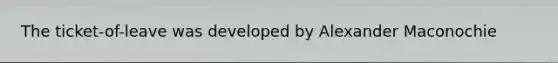 The ticket-of-leave was developed by Alexander Maconochie