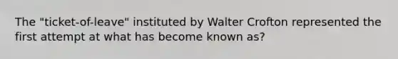 The "ticket-of-leave" instituted by Walter Crofton represented the first attempt at what has become known as?