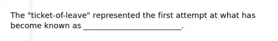 The "ticket-of-leave" represented the first attempt at what has become known as _________________________.