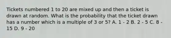 Tickets numbered 1 to 20 are mixed up and then a ticket is drawn at random. What is the probability that the ticket drawn has a number which is a multiple of 3 or 5? A. 1 - 2 B. 2 - 5 C. 8 - 15 D. 9 - 20