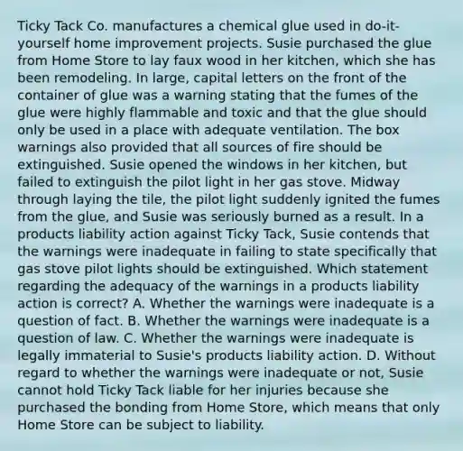 Ticky Tack Co. manufactures a chemical glue used in do-it-yourself home improvement projects. Susie purchased the glue from Home Store to lay faux wood in her kitchen, which she has been remodeling. In large, capital letters on the front of the container of glue was a warning stating that the fumes of the glue were highly flammable and toxic and that the glue should only be used in a place with adequate ventilation. The box warnings also provided that all sources of fire should be extinguished. Susie opened the windows in her kitchen, but failed to extinguish the pilot light in her gas stove. Midway through laying the tile, the pilot light suddenly ignited the fumes from the glue, and Susie was seriously burned as a result. In a products liability action against Ticky Tack, Susie contends that the warnings were inadequate in failing to state specifically that gas stove pilot lights should be extinguished. Which statement regarding the adequacy of the warnings in a products liability action is correct? A. Whether the warnings were inadequate is a question of fact. B. Whether the warnings were inadequate is a question of law. C. Whether the warnings were inadequate is legally immaterial to Susie's products liability action. D. Without regard to whether the warnings were inadequate or not, Susie cannot hold Ticky Tack liable for her injuries because she purchased the bonding from Home Store, which means that only Home Store can be subject to liability.