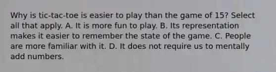 Why is tic-tac-toe is easier to play than the game of 15? Select all that apply. A. It is more fun to play. B. Its representation makes it easier to remember the state of the game. C. People are more familiar with it. D. It does not require us to mentally add numbers.