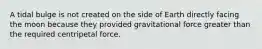 A tidal bulge is not created on the side of Earth directly facing the moon because they provided gravitational force greater than the required centripetal force.