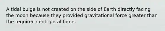 A tidal bulge is not created on the side of Earth directly facing the moon because they provided gravitational force greater than the required centripetal force.