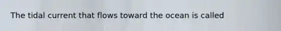 The tidal current that flows toward the ocean is called