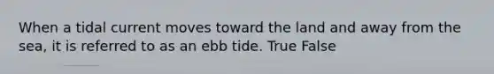 When a tidal current moves toward the land and away from the sea, it is referred to as an ebb tide. True False