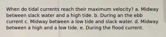 When do tidal currents reach their maximum velocity? a. Midway between slack water and a high tide. b. During an the ebb current c. Midway between a low tide and slack water. d. Midway between a high and a low tide. e. During the flood current.