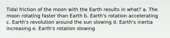 Tidal friction of the moon with the Earth results in what? a. The moon rotating faster than Earth b. Earth's rotation accelerating c. Earth's revolution around the sun slowing d. Earth's inertia increasing e. Earth's rotation slowing