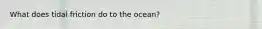 What does tidal friction do to the ocean?