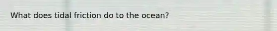 What does tidal friction do to the ocean?