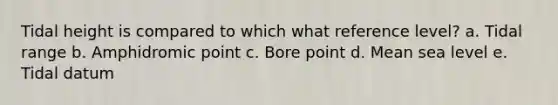 Tidal height is compared to which what reference level? a. Tidal range b. Amphidromic point c. Bore point d. Mean sea level e. Tidal datum