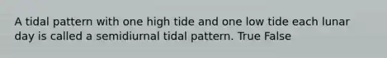 A tidal pattern with one high tide and one low tide each lunar day is called a semidiurnal tidal pattern. True False