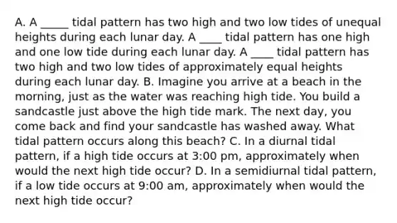 A. A _____ tidal pattern has two high and two low tides of unequal heights during each lunar day. A ____ tidal pattern has one high and one low tide during each lunar day. A ____ tidal pattern has two high and two low tides of approximately equal heights during each lunar day. B. Imagine you arrive at a beach in the morning, just as the water was reaching high tide. You build a sandcastle just above the high tide mark. The next day, you come back and find your sandcastle has washed away. What tidal pattern occurs along this beach? C. In a diurnal tidal pattern, if a high tide occurs at 3:00 pm, approximately when would the next high tide occur? D. In a semidiurnal tidal pattern, if a low tide occurs at 9:00 am, approximately when would the next high tide occur?