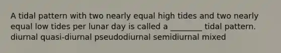 A tidal pattern with two nearly equal high tides and two nearly equal low tides per lunar day is called a ________ tidal pattern. diurnal quasi-diurnal pseudodiurnal semidiurnal mixed